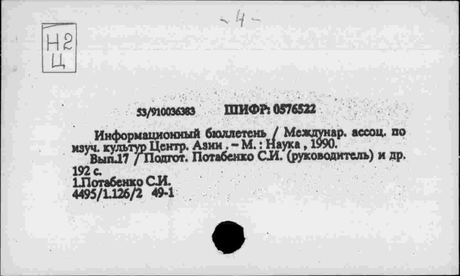 ﻿Ц
33/910036383 ШИФР: 0576522
Информационный бюллетень / Междунар. ассоц. по изуч. культур Центр. Азии. - М.: Наука, 1990.
ВыпЛ7 / Подгот. Потабенко СИ. (руководитель) и др. 192 с.
ІЛотабенко СИ.
4495/1.126/2 49-1